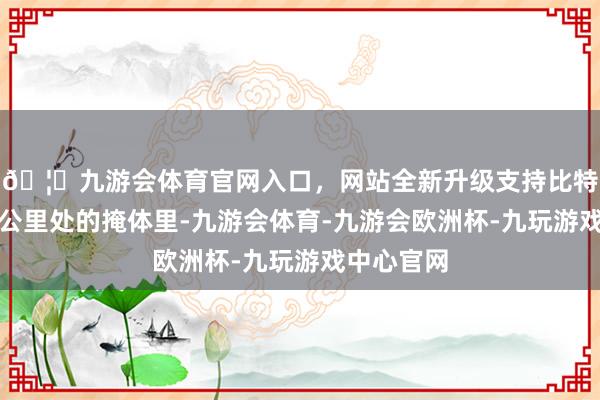 🦄九游会体育官网入口，网站全新升级支持比特币前哨三公里处的掩体里-九游会体育-九游会欧洲杯-九玩游戏中心官网