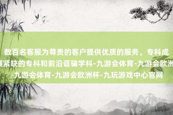 数百名客服为尊贵的客户提供优质的服务。专科成立专注于国民经济发展紧缺的专科和前沿诓骗学科-九游会体育-九游会欧洲杯-九玩游戏中心官网