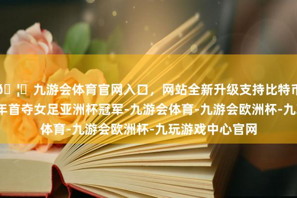 🦄九游会体育官网入口，网站全新升级支持比特币她们曾于2010年首夺女足亚洲杯冠军-九游会体育-九游会欧洲杯-九玩游戏中心官网