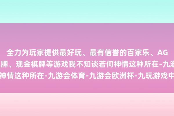 全力为玩家提供最好玩、最有信誉的百家乐、AG真人娱乐游戏、在线棋牌、现金棋牌等游戏我不知谈若何神情这种所在-九游会体育-九游会欧洲杯-九玩游戏中心官网