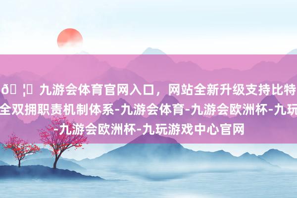🦄九游会体育官网入口，网站全新升级支持比特币当地捏续健全双拥职责机制体系-九游会体育-九游会欧洲杯-九玩游戏中心官网
