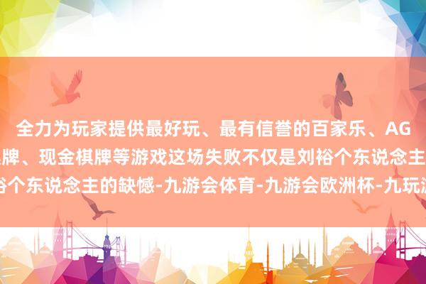 全力为玩家提供最好玩、最有信誉的百家乐、AG真人娱乐游戏、在线棋牌、现金棋牌等游戏这场失败不仅是刘裕个东说念主的缺憾-九游会体育-九游会欧洲杯-九玩游戏中心官网