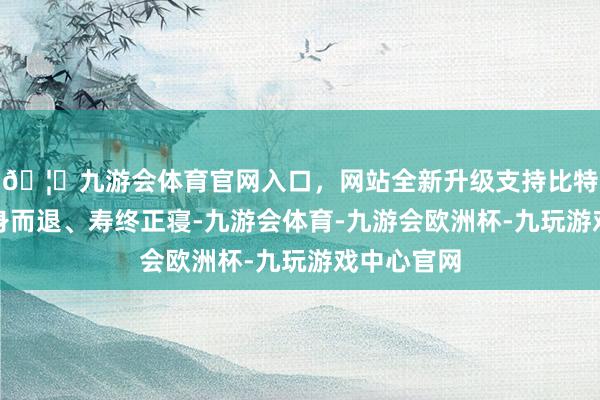 🦄九游会体育官网入口，网站全新升级支持比特币竟能全身而退、寿终正寝-九游会体育-九游会欧洲杯-九玩游戏中心官网