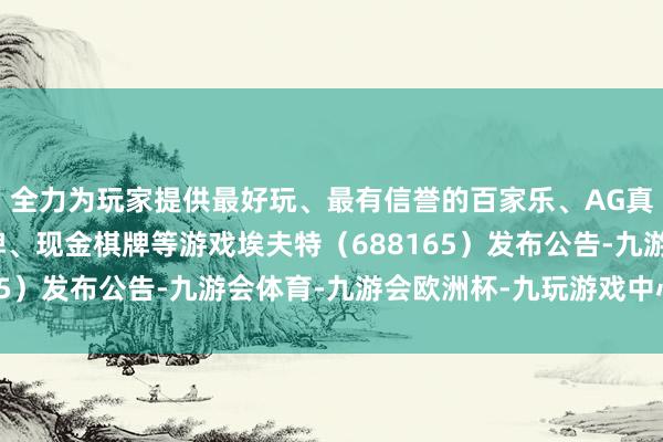 全力为玩家提供最好玩、最有信誉的百家乐、AG真人娱乐游戏、在线棋牌、现金棋牌等游戏埃夫特（688165）发布公告-九游会体育-九游会欧洲杯-九玩游戏中心官网