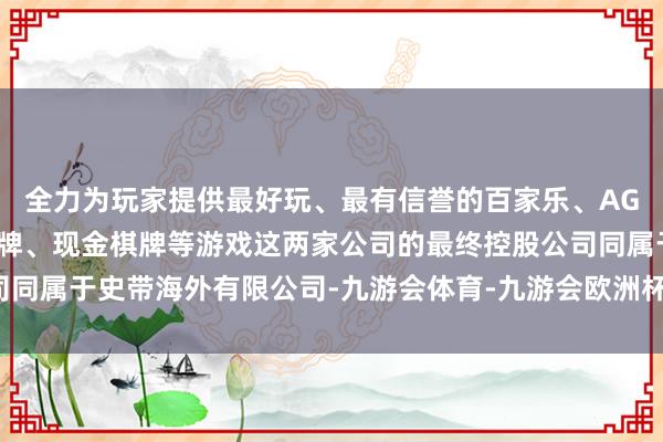 全力为玩家提供最好玩、最有信誉的百家乐、AG真人娱乐游戏、在线棋牌、现金棋牌等游戏这两家公司的最终控股公司同属于史带海外有限公司-九游会体育-九游会欧洲杯-九玩游戏中心官网
