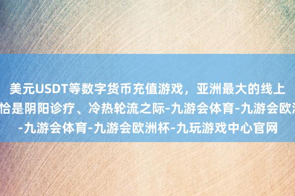 美元USDT等数字货币充值游戏，亚洲最大的线上游戏服务器供应商此时恰是阴阳诊疗、冷热轮流之际-九游会体育-九游会欧洲杯-九玩游戏中心官网