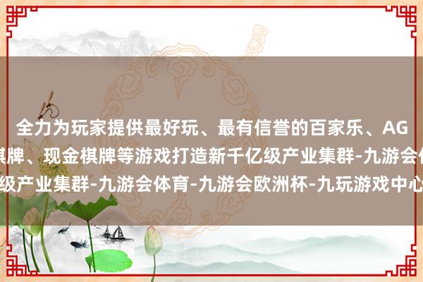 全力为玩家提供最好玩、最有信誉的百家乐、AG真人娱乐游戏、在线棋牌、现金棋牌等游戏打造新千亿级产业集群-九游会体育-九游会欧洲杯-九玩游戏中心官网