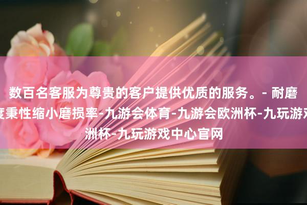 数百名客服为尊贵的客户提供优质的服务。- 耐磨性：高硬度秉性缩小磨损率-九游会体育-九游会欧洲杯-九玩游戏中心官网