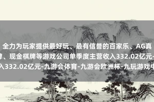 全力为玩家提供最好玩、最有信誉的百家乐、AG真人娱乐游戏、在线棋牌、现金棋牌等游戏公司单季度主营收入332.02亿元-九游会体育-九游会欧洲杯-九玩游戏中心官网