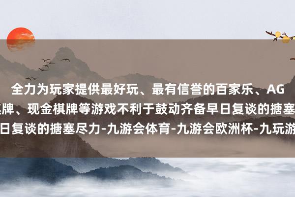 全力为玩家提供最好玩、最有信誉的百家乐、AG真人娱乐游戏、在线棋牌、现金棋牌等游戏不利于鼓动齐备早日复谈的搪塞尽力-九游会体育-九游会欧洲杯-九玩游戏中心官网