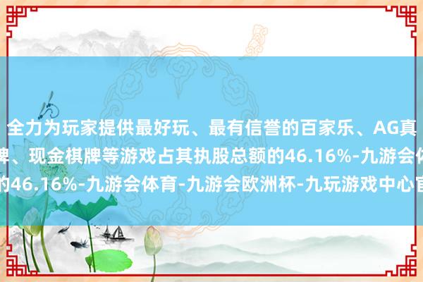 全力为玩家提供最好玩、最有信誉的百家乐、AG真人娱乐游戏、在线棋牌、现金棋牌等游戏占其执股总额的46.16%-九游会体育-九游会欧洲杯-九玩游戏中心官网