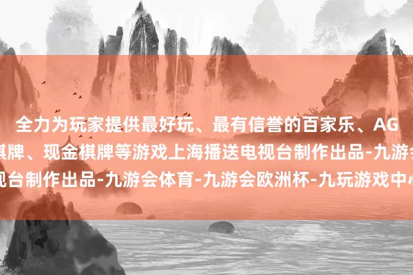 全力为玩家提供最好玩、最有信誉的百家乐、AG真人娱乐游戏、在线棋牌、现金棋牌等游戏上海播送电视台制作出品-九游会体育-九游会欧洲杯-九玩游戏中心官网