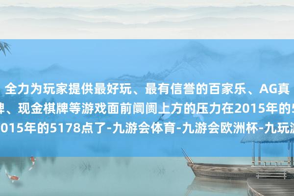 全力为玩家提供最好玩、最有信誉的百家乐、AG真人娱乐游戏、在线棋牌、现金棋牌等游戏面前阛阓上方的压力在2015年的5178点了-九游会体育-九游会欧洲杯-九玩游戏中心官网