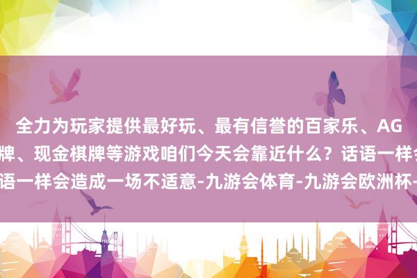 全力为玩家提供最好玩、最有信誉的百家乐、AG真人娱乐游戏、在线棋牌、现金棋牌等游戏咱们今天会靠近什么？话语一样会造成一场不适意-九游会体育-九游会欧洲杯-九玩游戏中心官网