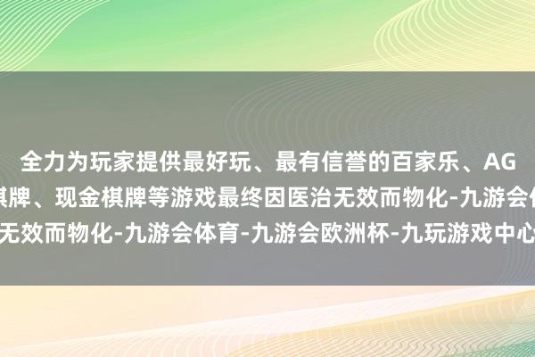 全力为玩家提供最好玩、最有信誉的百家乐、AG真人娱乐游戏、在线棋牌、现金棋牌等游戏最终因医治无效而物化-九游会体育-九游会欧洲杯-九玩游戏中心官网