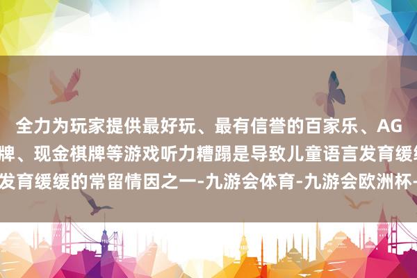 全力为玩家提供最好玩、最有信誉的百家乐、AG真人娱乐游戏、在线棋牌、现金棋牌等游戏听力糟蹋是导致儿童语言发育缓缓的常留情因之一-九游会体育-九游会欧洲杯-九玩游戏中心官网
