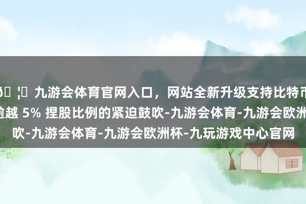 🦄九游会体育官网入口，网站全新升级支持比特币蓄意成为优必选不逾越 5% 捏股比例的紧迫鼓吹-九游会体育-九游会欧洲杯-九玩游戏中心官网