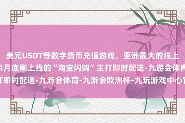 美元USDT等数字货币充值游戏，亚洲最大的线上游戏服务器供应商本年4月底刚上线的“淘宝闪购”主打即时配送-九游会体育-九游会欧洲杯-九玩游戏中心官网