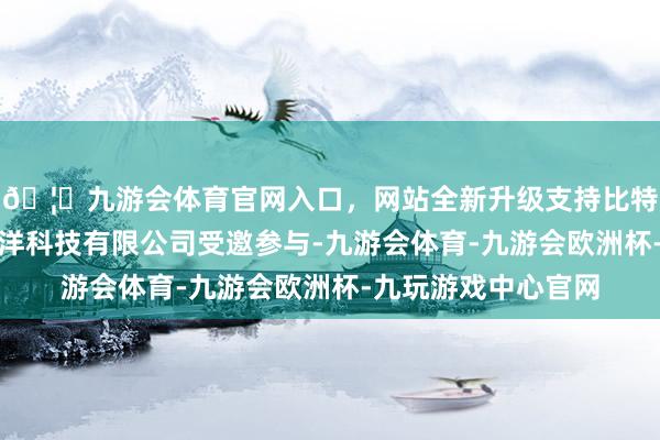 🦄九游会体育官网入口，网站全新升级支持比特币天津瀚海蓝航海洋科技有限公司受邀参与-九游会体育-九游会欧洲杯-九玩游戏中心官网