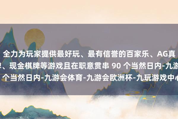 全力为玩家提供最好玩、最有信誉的百家乐、AG真人娱乐游戏、在线棋牌、现金棋牌等游戏且在职意贯串 90 个当然日内-九游会体育-九游会欧洲杯-九玩游戏中心官网
