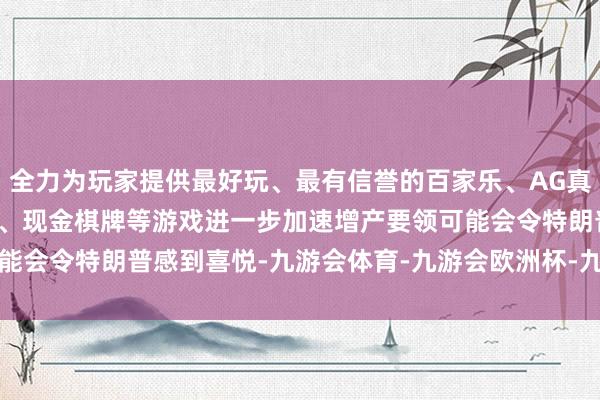 全力为玩家提供最好玩、最有信誉的百家乐、AG真人娱乐游戏、在线棋牌、现金棋牌等游戏　　进一步加速增产要领可能会令特朗普感到喜悦-九游会体育-九游会欧洲杯-九玩游戏中心官网
