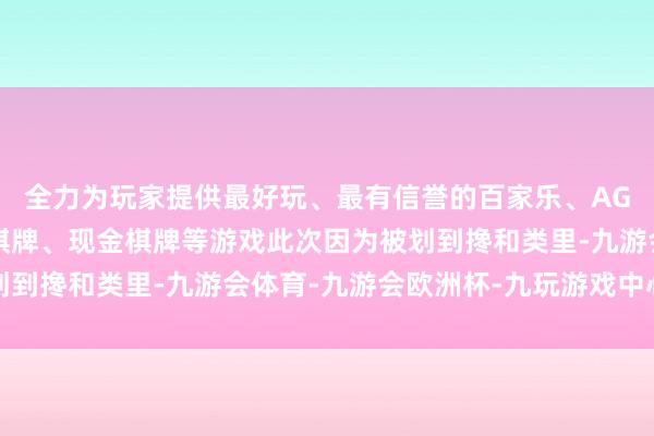 全力为玩家提供最好玩、最有信誉的百家乐、AG真人娱乐游戏、在线棋牌、现金棋牌等游戏此次因为被划到搀和类里-九游会体育-九游会欧洲杯-九玩游戏中心官网