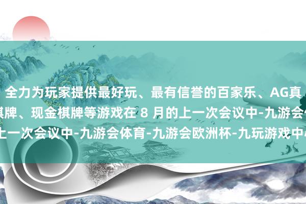 全力为玩家提供最好玩、最有信誉的百家乐、AG真人娱乐游戏、在线棋牌、现金棋牌等游戏　　在 8 月的上一次会议中-九游会体育-九游会欧洲杯-九玩游戏中心官网
