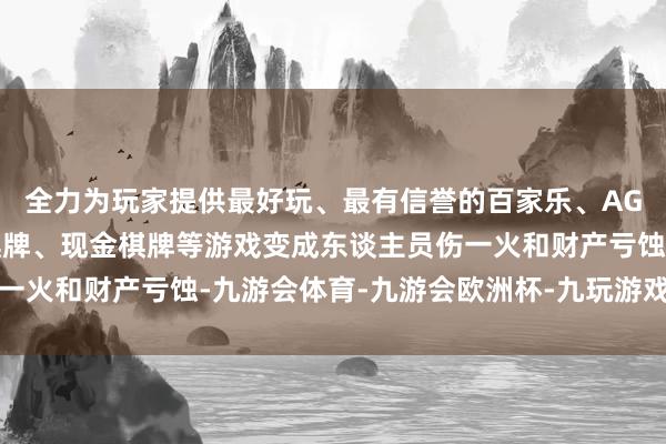 全力为玩家提供最好玩、最有信誉的百家乐、AG真人娱乐游戏、在线棋牌、现金棋牌等游戏变成东谈主员伤一火和财产亏蚀-九游会体育-九游会欧洲杯-九玩游戏中心官网