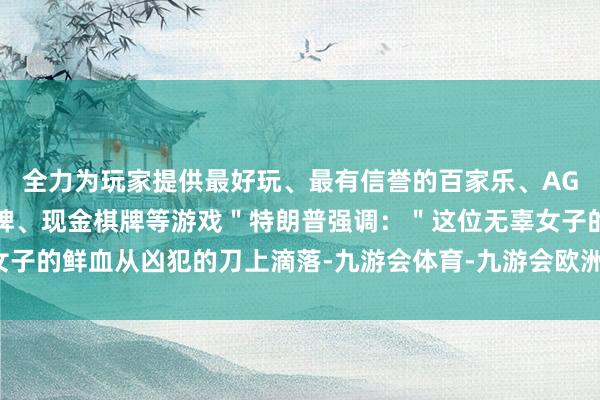 全力为玩家提供最好玩、最有信誉的百家乐、AG真人娱乐游戏、在线棋牌、现金棋牌等游戏＂特朗普强调：＂这位无辜女子的鲜血从凶犯的刀上滴落-九游会体育-九游会欧洲杯-九玩游戏中心官网