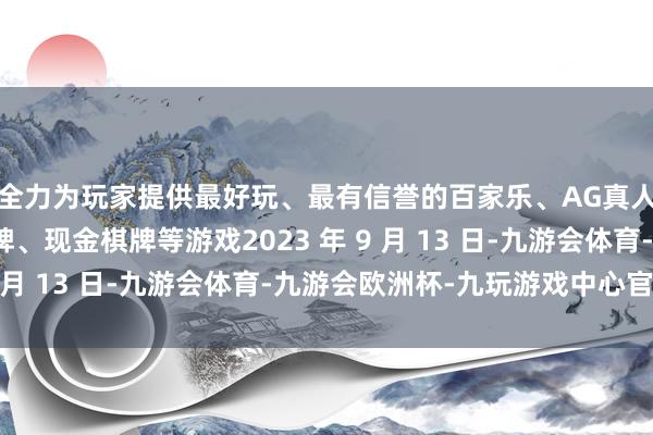 全力为玩家提供最好玩、最有信誉的百家乐、AG真人娱乐游戏、在线棋牌、现金棋牌等游戏2023 年 9 月 13 日-九游会体育-九游会欧洲杯-九玩游戏中心官网