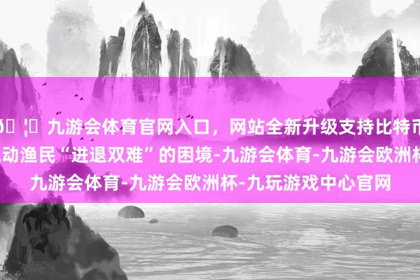 🦄九游会体育官网入口，网站全新升级支持比特币说念出了许多港澳流动渔民“进退双难”的困境-九游会体育-九游会欧洲杯-九玩游戏中心官网