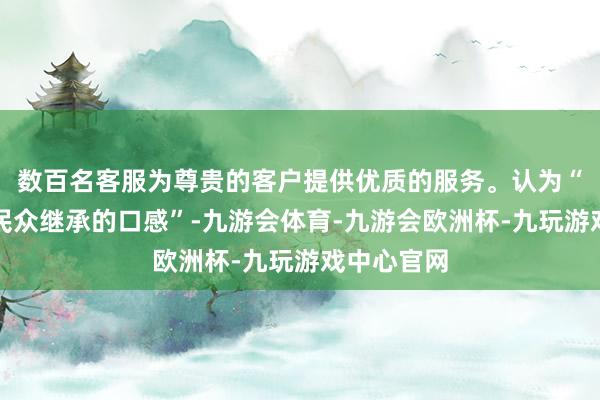 数百名客服为尊贵的客户提供优质的服务。认为“嫩滑才是民众继承的口感”-九游会体育-九游会欧洲杯-九玩游戏中心官网