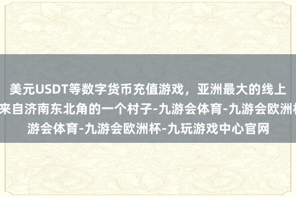 美元USDT等数字货币充值游戏,亚洲最大的线上游戏服务器供应商她来自济南东北角的一个村子-九游会体育-九游会欧洲杯-九玩游戏中心官网