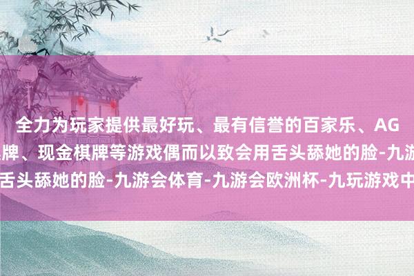 全力为玩家提供最好玩、最有信誉的百家乐、AG真人娱乐游戏、在线棋牌、现金棋牌等游戏偶而以致会用舌头舔她的脸-九游会体育-九游会欧洲杯-九玩游戏中心官网
