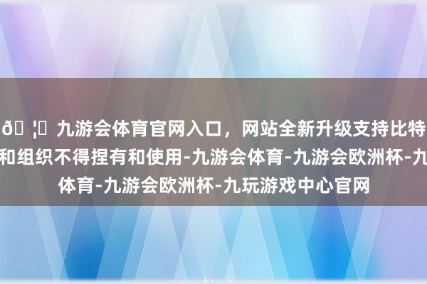 🦄九游会体育官网入口，网站全新升级支持比特币其他个东谈主和组织不得捏有和使用-九游会体育-九游会欧洲杯-九玩游戏中心官网
