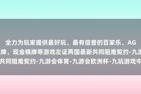 全力为玩家提供最好玩、最有信誉的百家乐、AG真人娱乐游戏、在线棋牌、现金棋牌等游戏左证两国最新共同阻难契约-九游会体育-九游会欧洲杯-九玩游戏中心官网