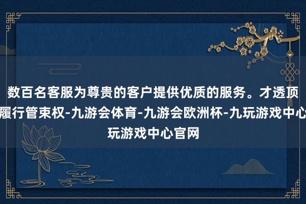 数百名客服为尊贵的客户提供优质的服务。才透顶巩固履行管束权-九游会体育-九游会欧洲杯-九玩游戏中心官网