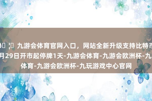 🦄九游会体育官网入口,网站全新升级支持比特币公司股票将于9月29日开市起停牌1天-九游会体育-九游会欧洲杯-九玩游戏中心官网
