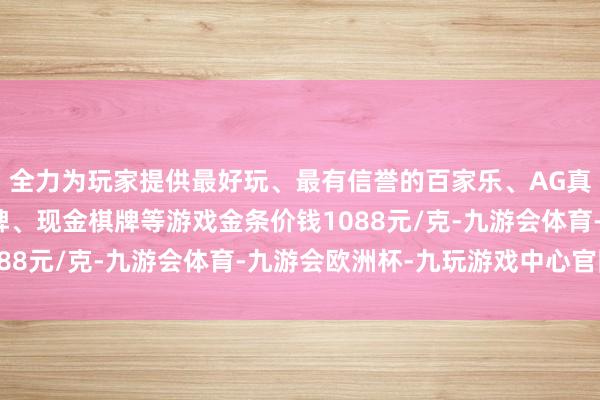 全力为玩家提供最好玩、最有信誉的百家乐、AG真人娱乐游戏、在线棋牌、现金棋牌等游戏金条价钱1088元/克-九游会体育-九游会欧洲杯-九玩游戏中心官网