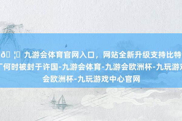 🦄九游会体育官网入口,网站全新升级支持比特币对于吕丁何时被封于许国-九游会体育-九游会欧洲杯-九玩游戏中心官网