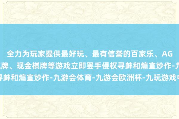 全力为玩家提供最好玩、最有信誉的百家乐、AG真人娱乐游戏、在线棋牌、现金棋牌等游戏立即罢手侵权寻衅和煽宣炒作-九游会体育-九游会欧洲杯-九玩游戏中心官网