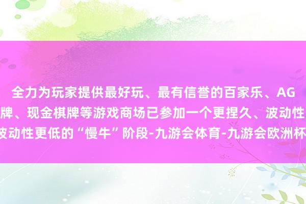全力为玩家提供最好玩、最有信誉的百家乐、AG真人娱乐游戏、在线棋牌、现金棋牌等游戏商场已参加一个更捏久、波动性更低的“慢牛”阶段-九游会体育-九游会欧洲杯-九玩游戏中心官网