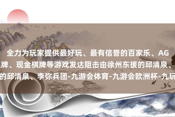 全力为玩家提供最好玩、最有信誉的百家乐、AG真人娱乐游戏、在线棋牌、现金棋牌等游戏发达阻击由徐州东援的邱清泉、李弥兵团-九游会体育-九游会欧洲杯-九玩游戏中心官网