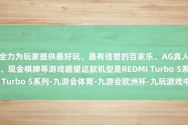 全力为玩家提供最好玩、最有信誉的百家乐、AG真人娱乐游戏、在线棋牌、现金棋牌等游戏瞻望这款机型是REDMI Turbo 5系列-九游会体育-九游会欧洲杯-九玩游戏中心官网