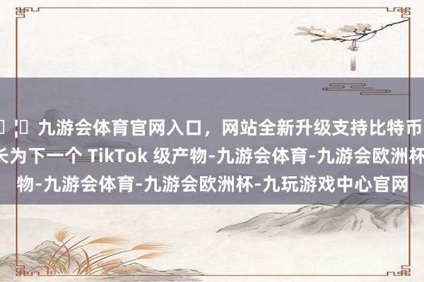 🦄九游会体育官网入口,网站全新升级支持比特币若是改日豆包真能成长为下一个 TikTok 级产物-九游会体育-九游会欧洲杯-九玩游戏中心官网