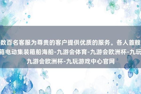 数百名客服为尊贵的客户提供优质的服务。各人首艘自主飞翔740箱电动集装箱船海船-九游会体育-九游会欧洲杯-九玩游戏中心官网