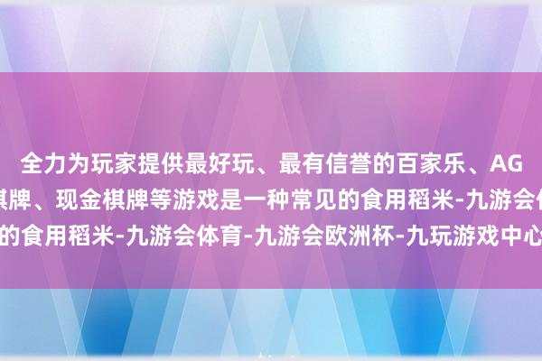 全力为玩家提供最好玩、最有信誉的百家乐、AG真人娱乐游戏、在线棋牌、现金棋牌等游戏是一种常见的食用稻米-九游会体育-九游会欧洲杯-九玩游戏中心官网