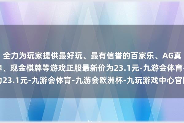 全力为玩家提供最好玩、最有信誉的百家乐、AG真人娱乐游戏、在线棋牌、现金棋牌等游戏正股最新价为23.1元-九游会体育-九游会欧洲杯-九玩游戏中心官网