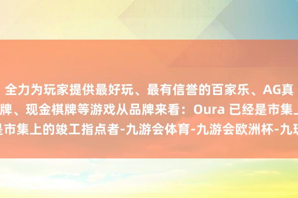 全力为玩家提供最好玩、最有信誉的百家乐、AG真人娱乐游戏、在线棋牌、现金棋牌等游戏从品牌来看：　　Oura 已经是市集上的竣工指点者-九游会体育-九游会欧洲杯-九玩游戏中心官网