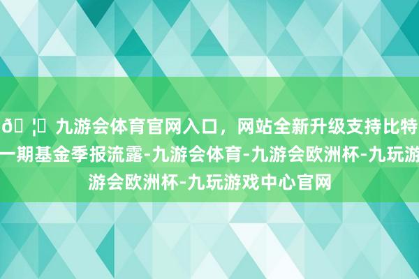 🦄九游会体育官网入口,网站全新升级支持比特币把柄最新一期基金季报流露-九游会体育-九游会欧洲杯-九玩游戏中心官网